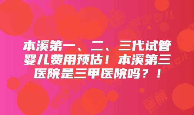 本溪第一、二、三代试管婴儿费用预估！本溪第三医院是三甲医院吗？！