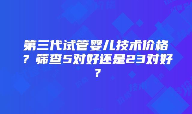 第三代试管婴儿技术价格？筛查5对好还是23对好？
