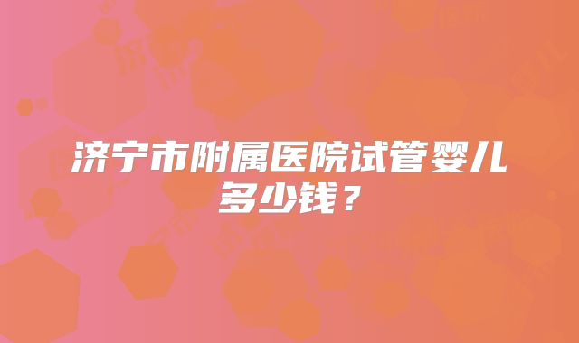 济宁市附属医院试管婴儿多少钱？