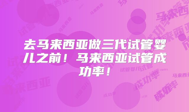 去马来西亚做三代试管婴儿之前！马来西亚试管成功率！