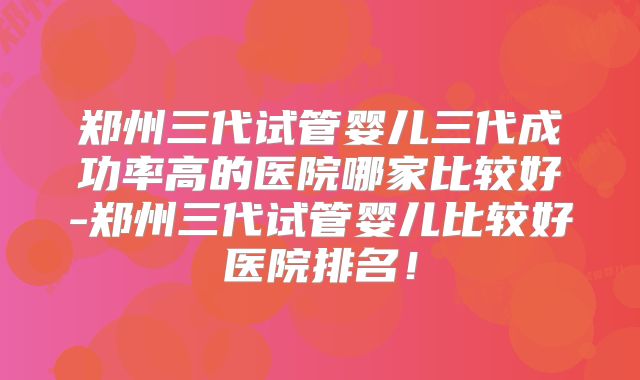 郑州三代试管婴儿三代成功率高的医院哪家比较好-郑州三代试管婴儿比较好医院排名!