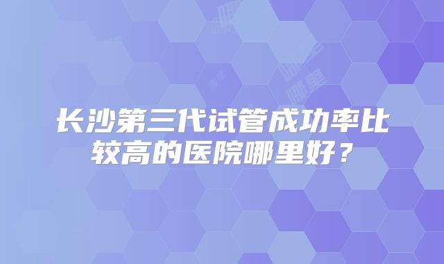 长沙第三代试管成功率比较高的医院哪里好？