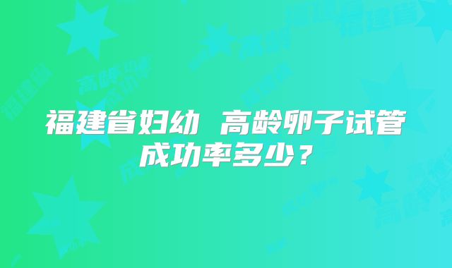 福建省妇幼 高龄卵子试管成功率多少?