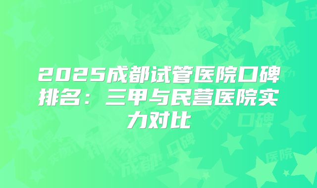2025成都试管医院口碑排名：三甲与民营医院实力对比