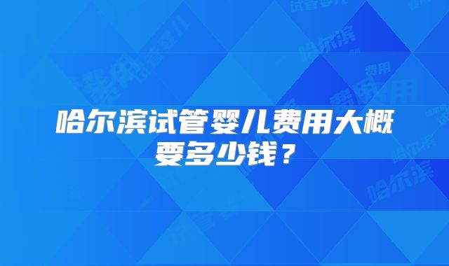 哈尔滨试管婴儿费用大概要多少钱?