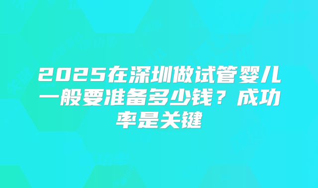 2025在深圳做试管婴儿一般要准备多少钱？成功率是关键