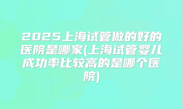 2025上海试管做的好的医院是哪家(上海试管婴儿成功率比较高的是哪个医院)
