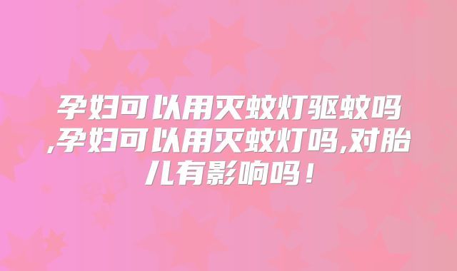 孕妇可以用灭蚊灯驱蚊吗,孕妇可以用灭蚊灯吗,对胎儿有影响吗！