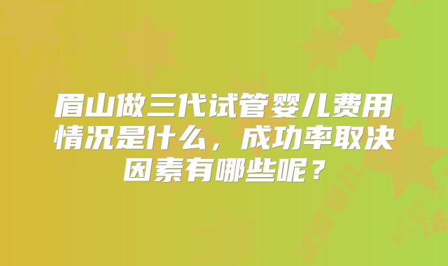 眉山做三代试管婴儿费用情况是什么，成功率取决因素有哪些呢？