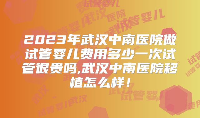 2023年武汉中南医院做试管婴儿费用多少一次试管很贵吗,武汉中南医院移植怎么样！