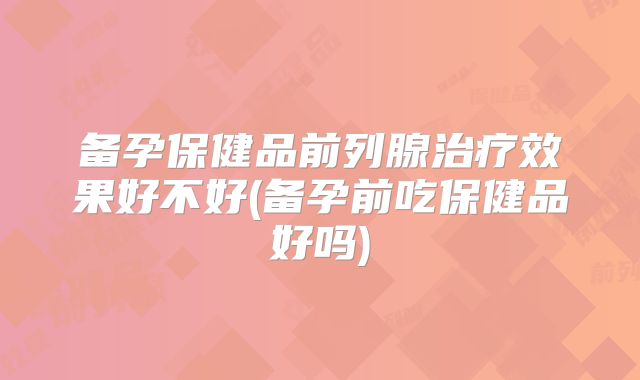 备孕保健品前列腺治疗效果好不好(备孕前吃保健品好吗)