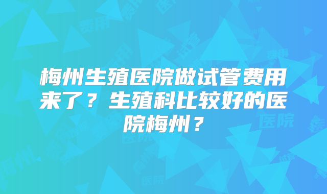 梅州生殖医院做试管费用来了?生殖科比较好的医院梅州?