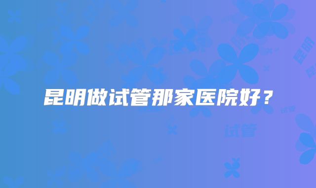 昆明做试管那家医院好？