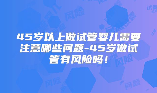 45岁以上做试管婴儿需要注意哪些问题-45岁做试管有风险吗！