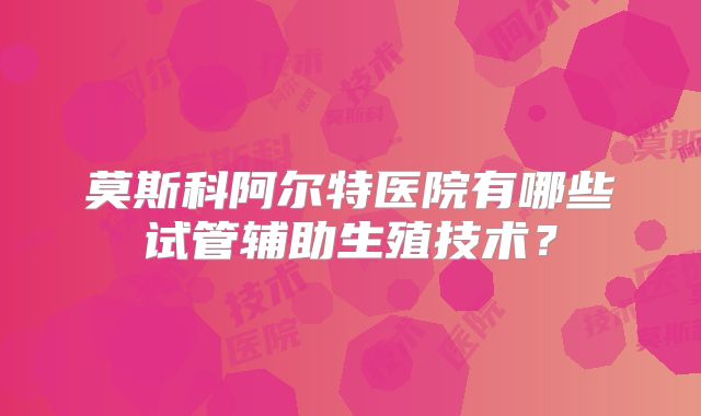 莫斯科阿尔特医院有哪些试管辅助生殖技术?