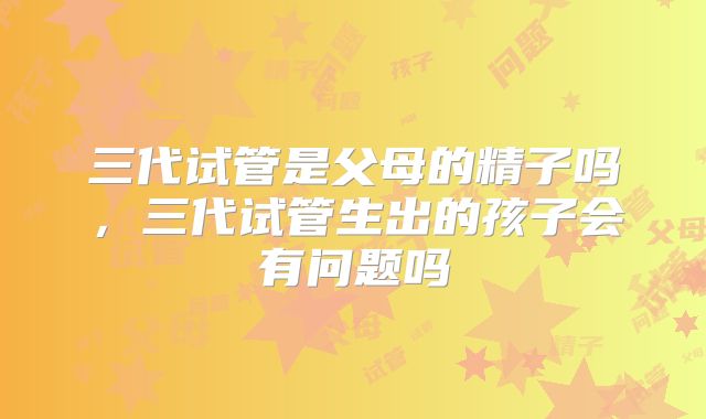 三代试管是父母的精子吗，三代试管生出的孩子会有问题吗