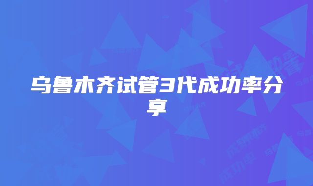 乌鲁木齐试管3代成功率分享