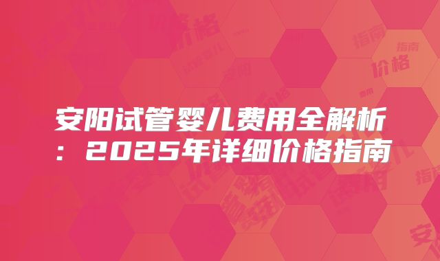 安阳试管婴儿费用全解析：2025年详细价格指南
