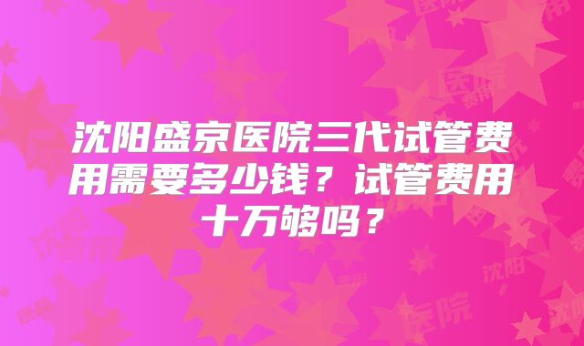 沈阳盛京医院三代试管费用需要多少钱？试管费用十万够吗？