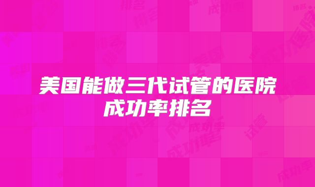 美国能做三代试管的医院成功率排名