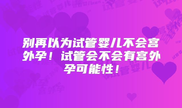 别再以为试管婴儿不会宫外孕!试管会不会有宫外孕可能性!