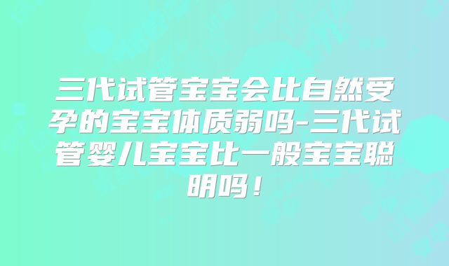 三代试管宝宝会比自然受孕的宝宝体质弱吗-三代试管婴儿宝宝比一般宝宝聪明吗！