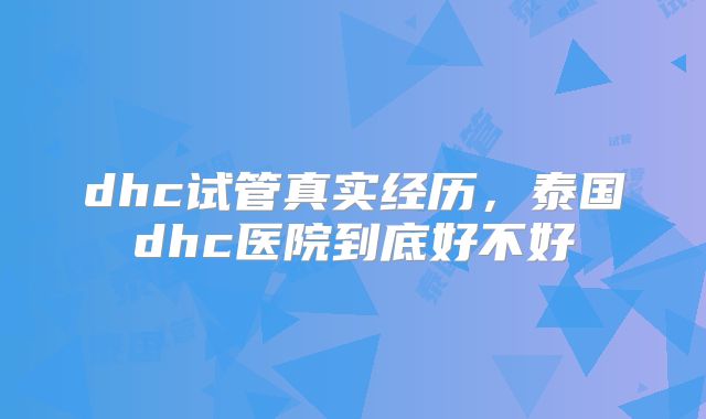 dhc试管真实经历，泰国dhc医院到底好不好