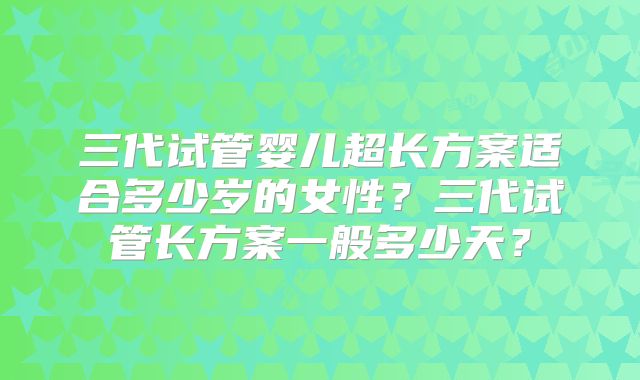 三代试管婴儿超长方案适合多少岁的女性？三代试管长方案一般多少天？