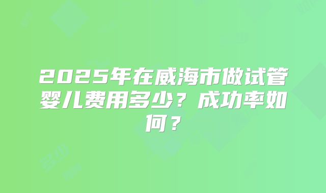 2025年在威海市做试管婴儿费用多少？成功率如何？