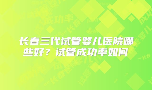 长春三代试管婴儿医院哪些好？试管成功率如何