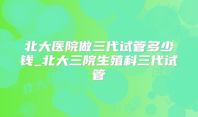 北大医院做三代试管多少钱_北大三院生殖科三代试管