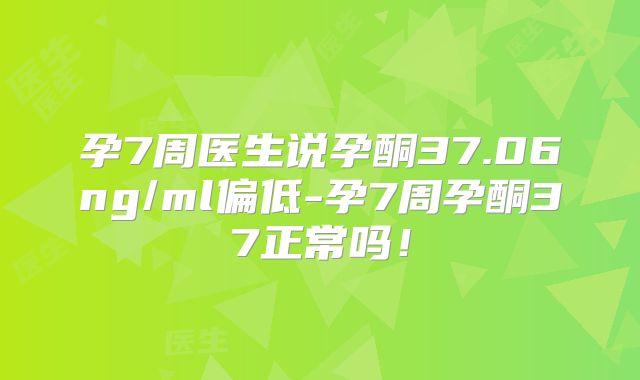 孕7周医生说孕酮37.06ng/ml偏低-孕7周孕酮37正常吗！