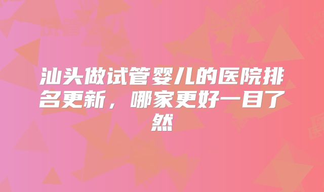 汕头做试管婴儿的医院排名更新,哪家更好一目了然