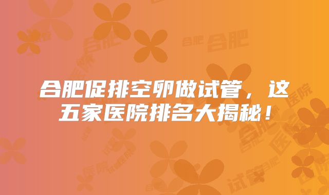 合肥促排空卵做试管，这五家医院排名大揭秘！