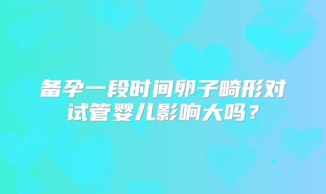 备孕一段时间卵子畸形对试管婴儿影响大吗?