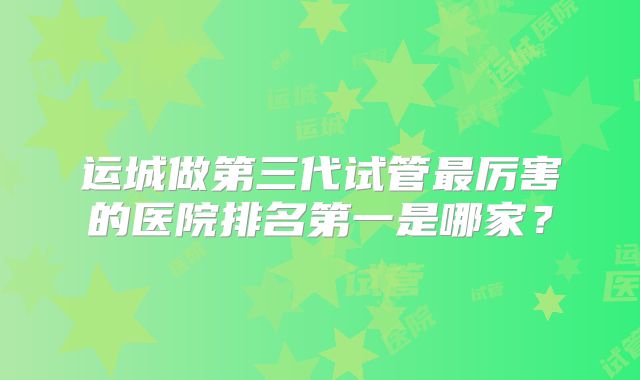 运城做第三代试管最厉害的医院排名第一是哪家？