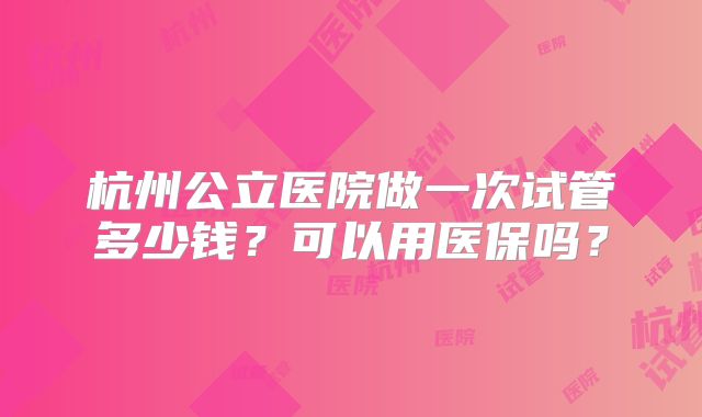 杭州公立医院做一次试管多少钱?可以用医保吗?