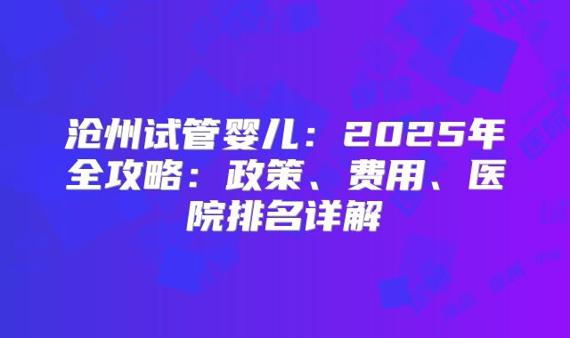 沧州试管婴儿：2025年全攻略：政策、费用、医院排名详解