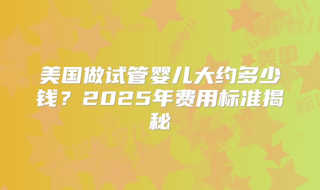 美国做试管婴儿大约多少钱？2025年费用标准揭秘