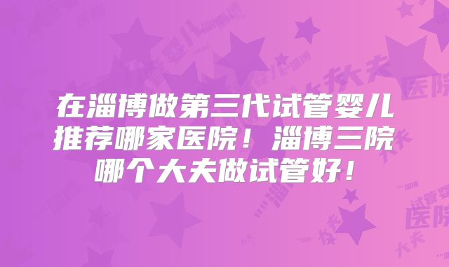 在淄博做第三代试管婴儿推荐哪家医院！淄博三院哪个大夫做试管好！