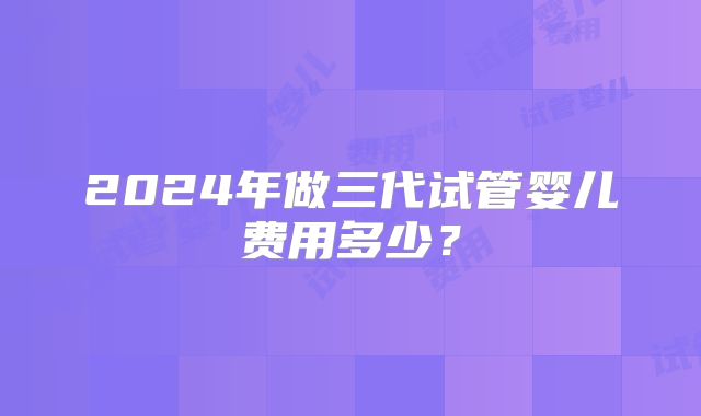 2024年做三代试管婴儿费用多少?