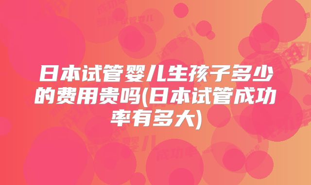 日本试管婴儿生孩子多少的费用贵吗(日本试管成功率有多大)
