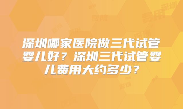 深圳哪家医院做三代试管婴儿好?深圳三代试管婴儿费用大约多少?