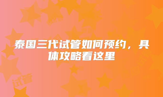 泰国三代试管如何预约，具体攻略看这里