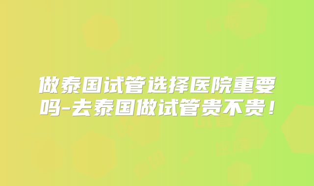 做泰国试管选择医院重要吗-去泰国做试管贵不贵！