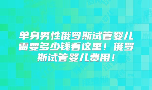 单身男性俄罗斯试管婴儿需要多少钱看这里！俄罗斯试管婴儿费用！
