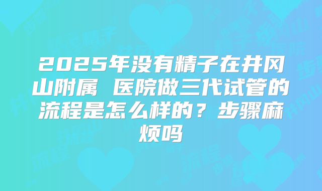 2025年没有精子在井冈山附属 医院做三代试管的流程是怎么样的？步骤麻烦吗