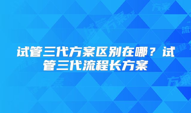 试管三代方案区别在哪？试管三代流程长方案