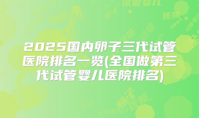 2025国内卵子三代试管医院排名一览(全国做第三代试管婴儿医院排名)