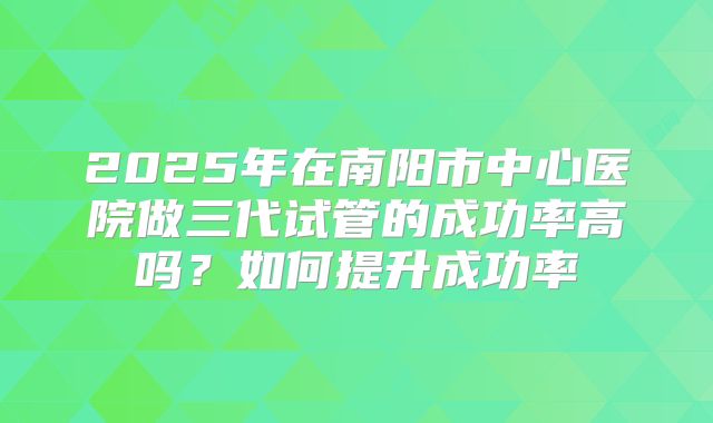 2025年在南阳市中心医院做三代试管的成功率高吗？如何提升成功率